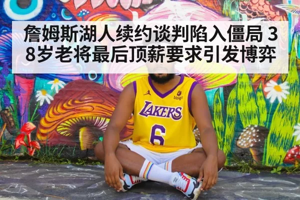 詹姆斯湖人续约谈判陷入僵局 38岁老将最后顶薪要求引发博弈