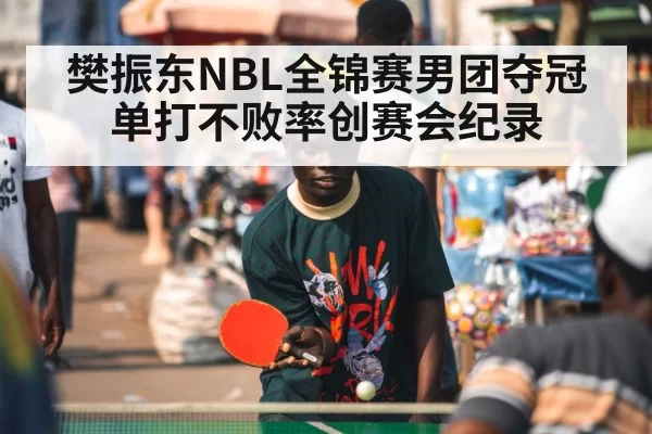 樊振东NBL全锦赛男团夺冠 单打不败率创赛会纪录