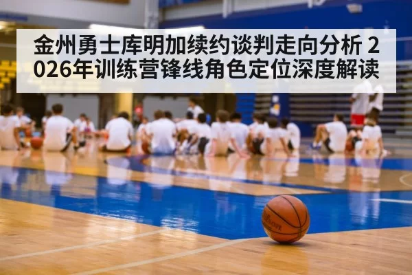 金州勇士库明加续约谈判走向分析 2026年训练营锋线角色定位深度解读